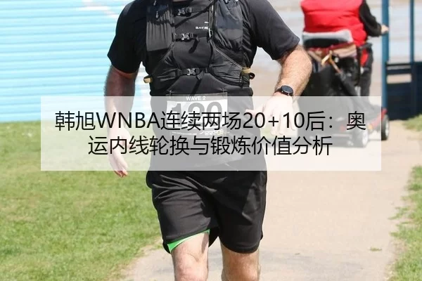 韩旭WNBA连续两场20+10后：奥运内线轮换与锻炼价值分析